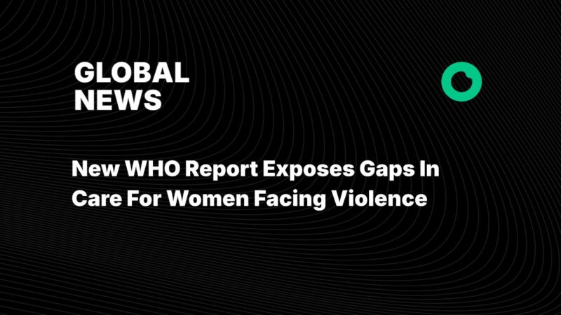 New WHO Report Exposes Gaps In Care For Women Facing Violence